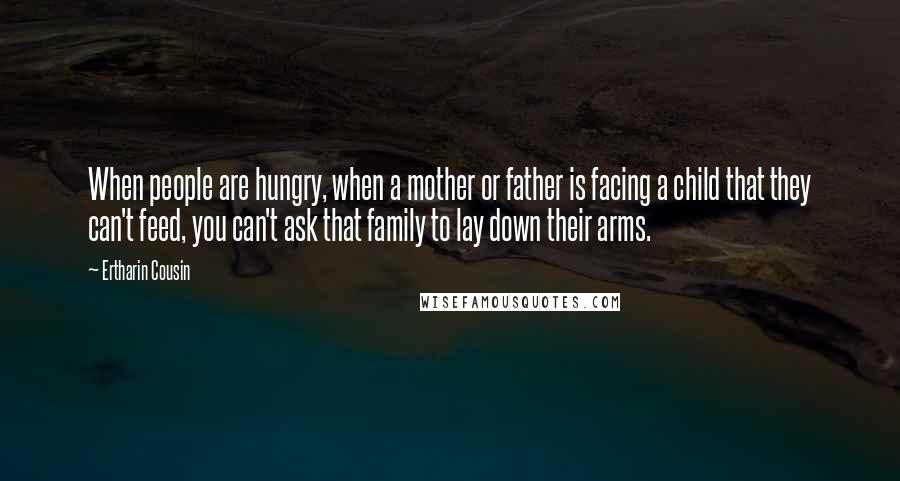 Ertharin Cousin Quotes: When people are hungry, when a mother or father is facing a child that they can't feed, you can't ask that family to lay down their arms.