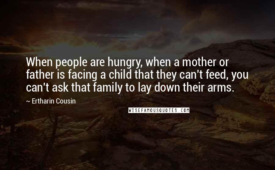 Ertharin Cousin Quotes: When people are hungry, when a mother or father is facing a child that they can't feed, you can't ask that family to lay down their arms.