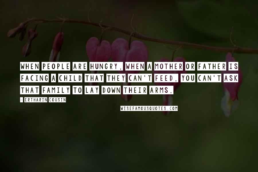 Ertharin Cousin Quotes: When people are hungry, when a mother or father is facing a child that they can't feed, you can't ask that family to lay down their arms.