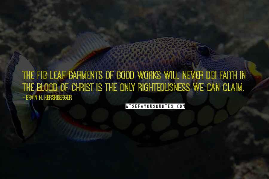 Ervin N. Hershberger Quotes: The fig leaf garments of good works will never do! Faith in the blood of Christ is the only righteousness we can claim.