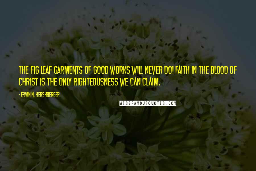 Ervin N. Hershberger Quotes: The fig leaf garments of good works will never do! Faith in the blood of Christ is the only righteousness we can claim.