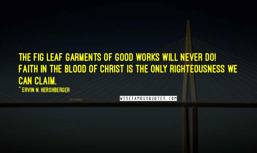 Ervin N. Hershberger Quotes: The fig leaf garments of good works will never do! Faith in the blood of Christ is the only righteousness we can claim.