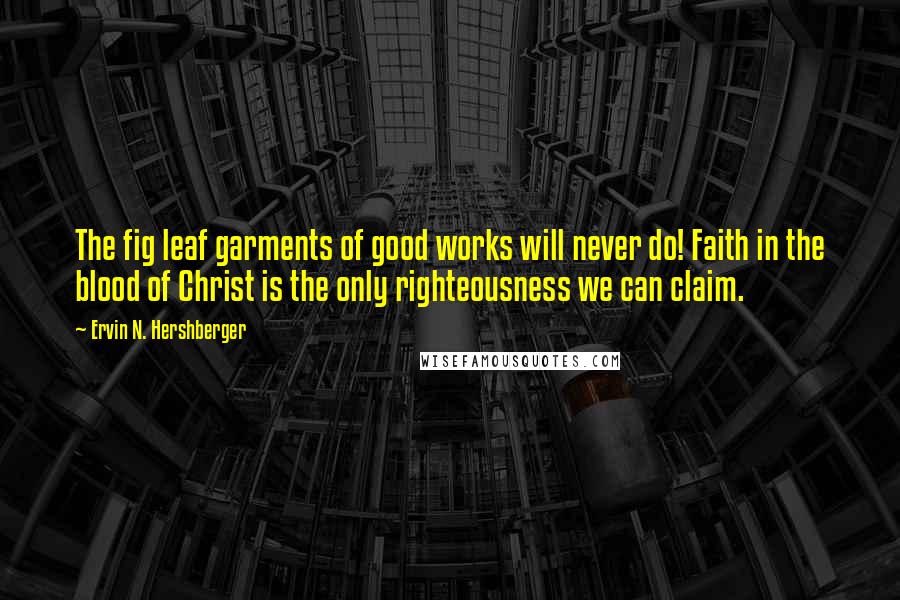 Ervin N. Hershberger Quotes: The fig leaf garments of good works will never do! Faith in the blood of Christ is the only righteousness we can claim.