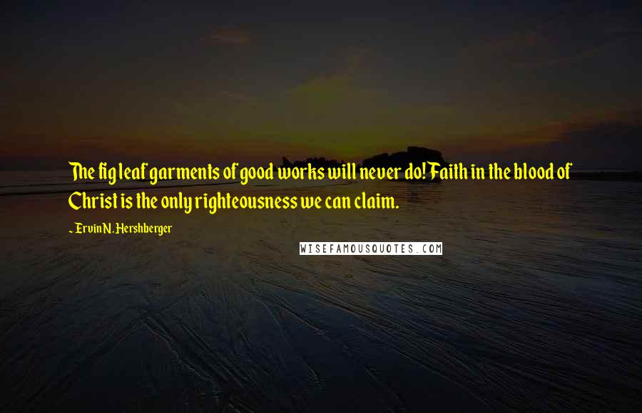 Ervin N. Hershberger Quotes: The fig leaf garments of good works will never do! Faith in the blood of Christ is the only righteousness we can claim.