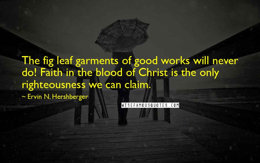 Ervin N. Hershberger Quotes: The fig leaf garments of good works will never do! Faith in the blood of Christ is the only righteousness we can claim.