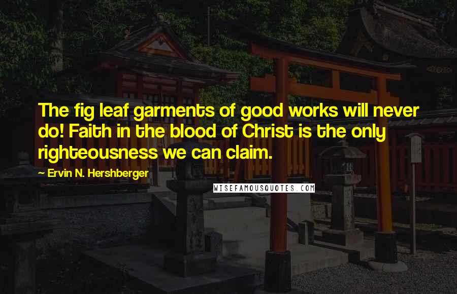 Ervin N. Hershberger Quotes: The fig leaf garments of good works will never do! Faith in the blood of Christ is the only righteousness we can claim.