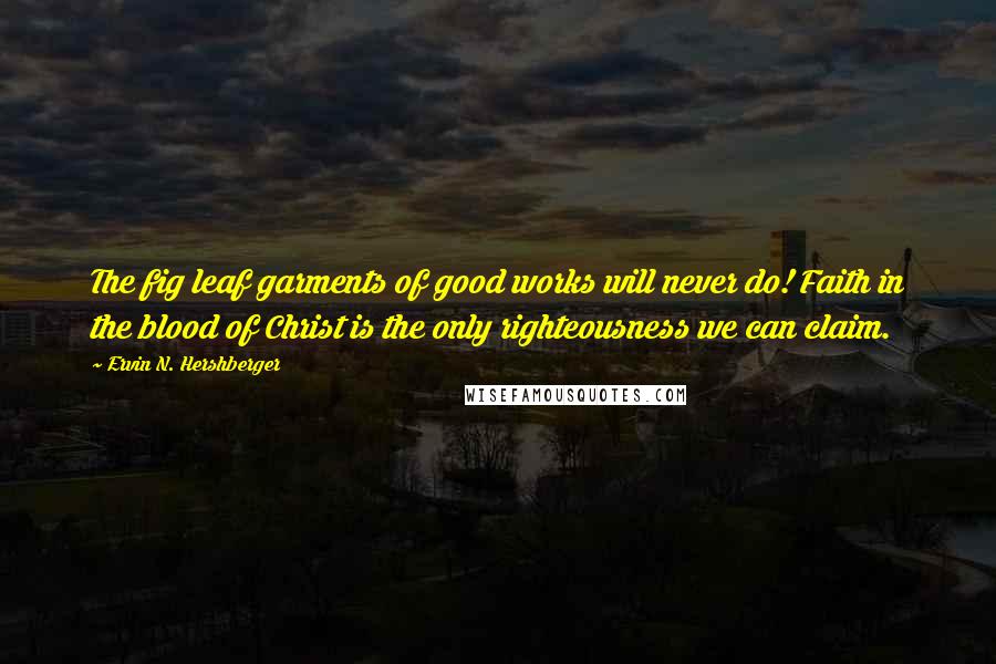 Ervin N. Hershberger Quotes: The fig leaf garments of good works will never do! Faith in the blood of Christ is the only righteousness we can claim.