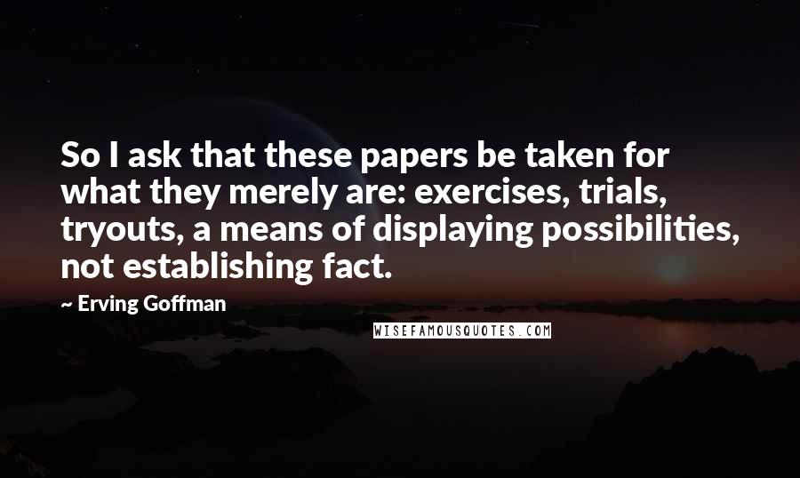 Erving Goffman Quotes: So I ask that these papers be taken for what they merely are: exercises, trials, tryouts, a means of displaying possibilities, not establishing fact.