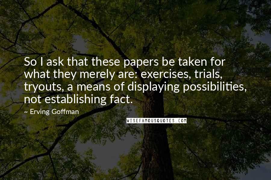 Erving Goffman Quotes: So I ask that these papers be taken for what they merely are: exercises, trials, tryouts, a means of displaying possibilities, not establishing fact.