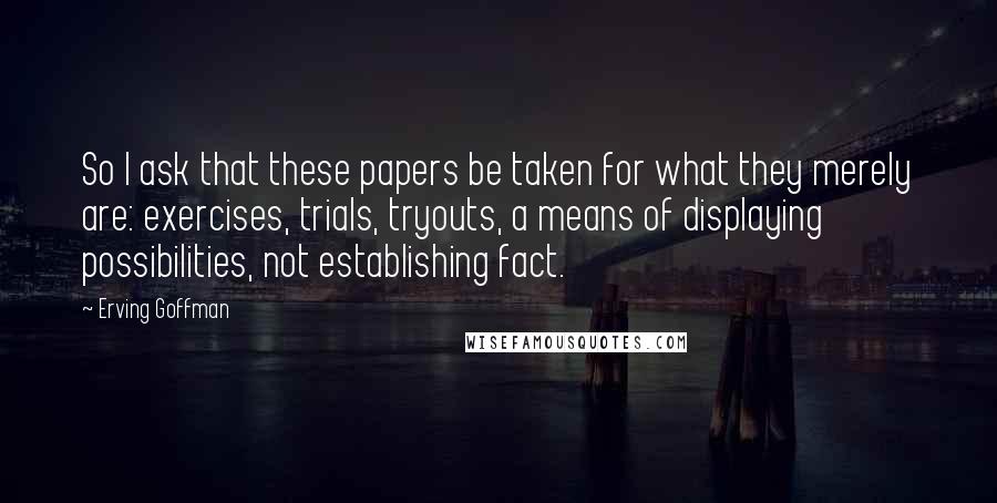 Erving Goffman Quotes: So I ask that these papers be taken for what they merely are: exercises, trials, tryouts, a means of displaying possibilities, not establishing fact.