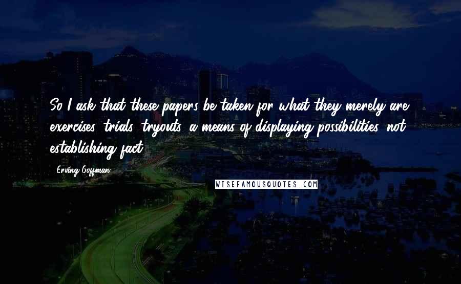 Erving Goffman Quotes: So I ask that these papers be taken for what they merely are: exercises, trials, tryouts, a means of displaying possibilities, not establishing fact.