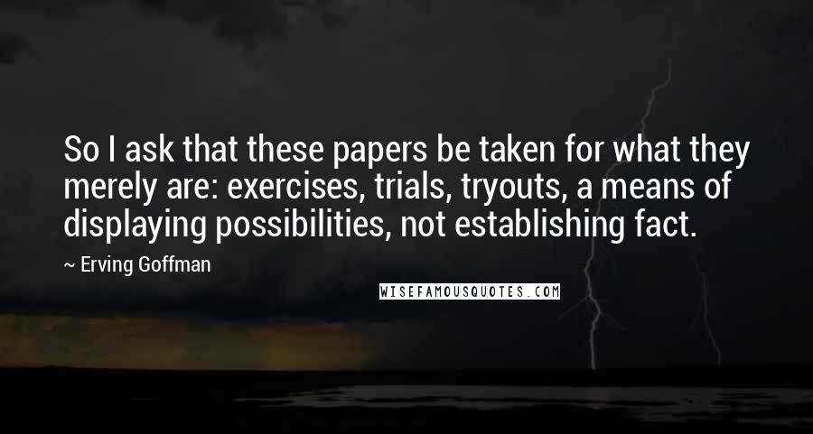 Erving Goffman Quotes: So I ask that these papers be taken for what they merely are: exercises, trials, tryouts, a means of displaying possibilities, not establishing fact.