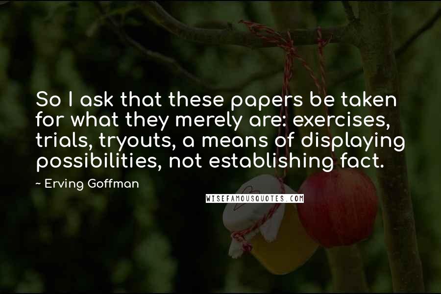 Erving Goffman Quotes: So I ask that these papers be taken for what they merely are: exercises, trials, tryouts, a means of displaying possibilities, not establishing fact.