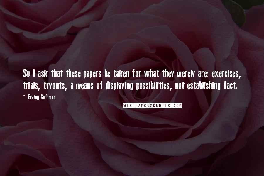 Erving Goffman Quotes: So I ask that these papers be taken for what they merely are: exercises, trials, tryouts, a means of displaying possibilities, not establishing fact.