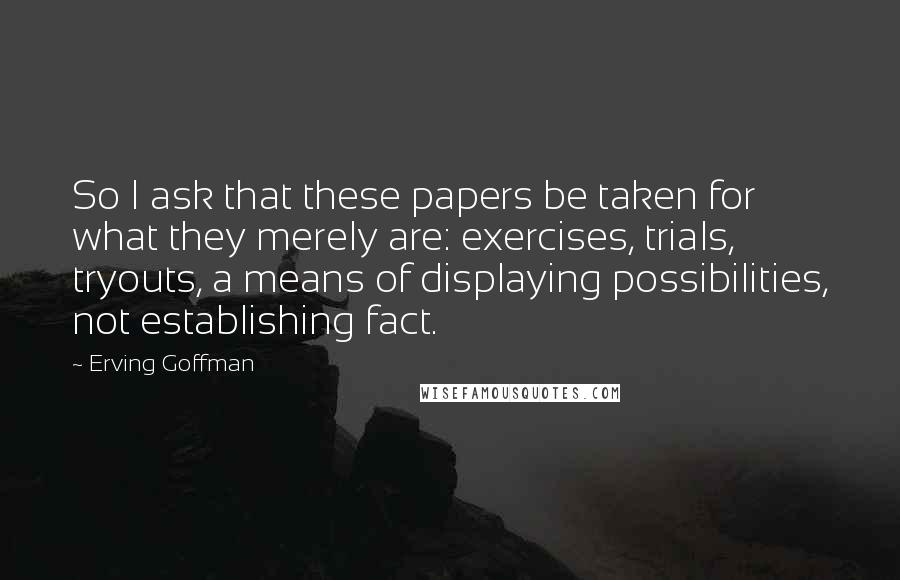 Erving Goffman Quotes: So I ask that these papers be taken for what they merely are: exercises, trials, tryouts, a means of displaying possibilities, not establishing fact.