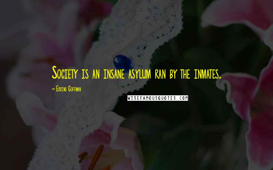 Erving Goffman Quotes: Society is an insane asylum ran by the inmates.