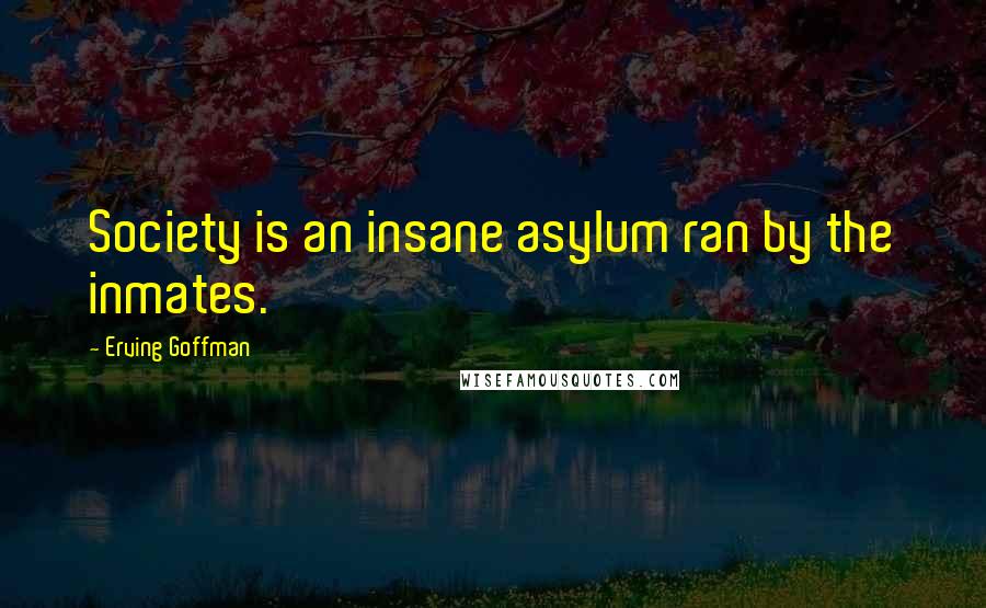 Erving Goffman Quotes: Society is an insane asylum ran by the inmates.