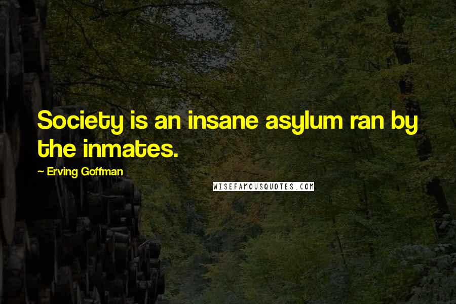 Erving Goffman Quotes: Society is an insane asylum ran by the inmates.