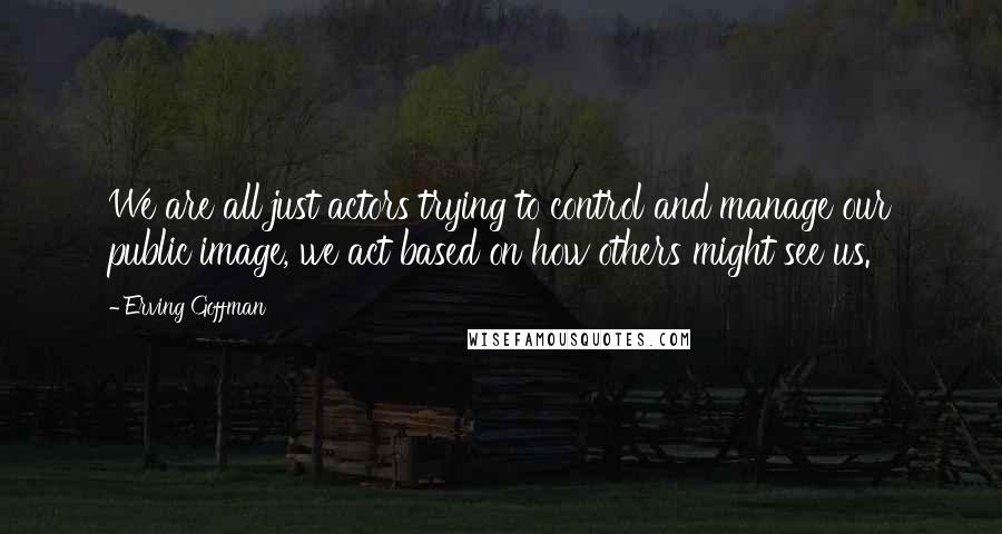 Erving Goffman Quotes: We are all just actors trying to control and manage our public image, we act based on how others might see us.