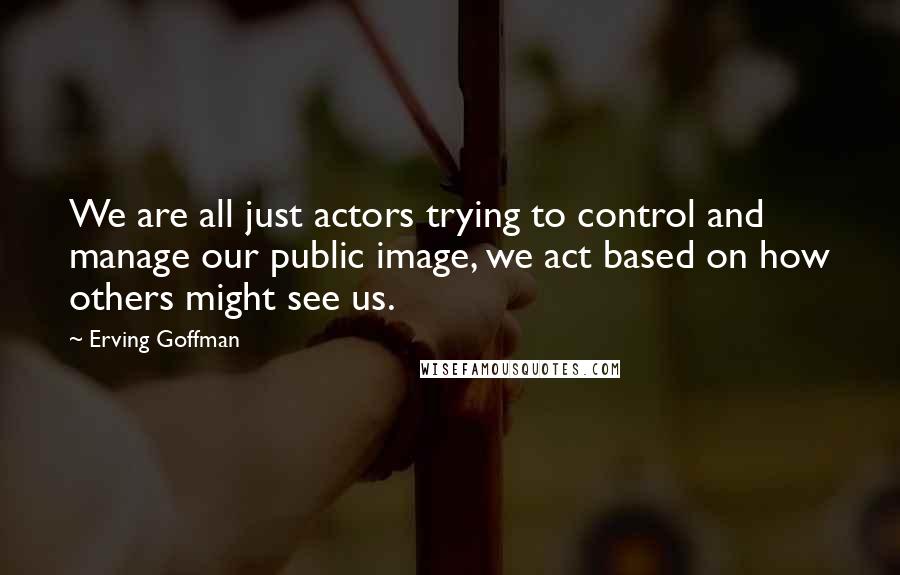 Erving Goffman Quotes: We are all just actors trying to control and manage our public image, we act based on how others might see us.