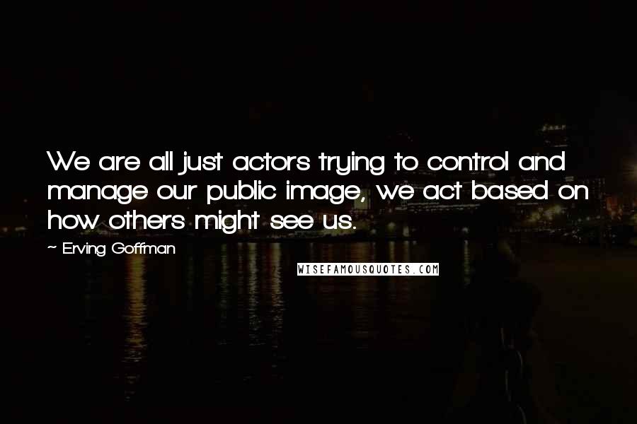 Erving Goffman Quotes: We are all just actors trying to control and manage our public image, we act based on how others might see us.