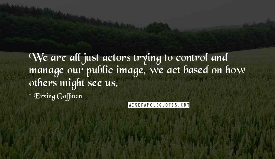 Erving Goffman Quotes: We are all just actors trying to control and manage our public image, we act based on how others might see us.