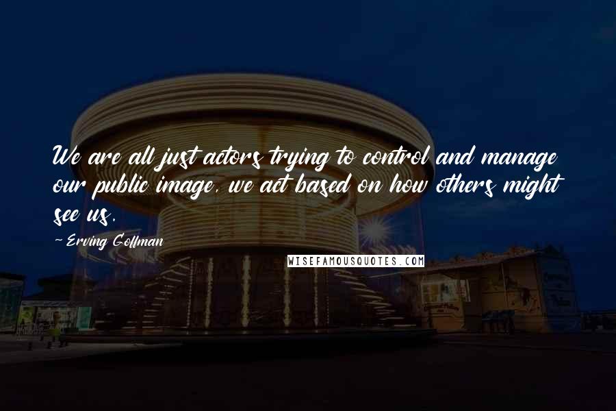 Erving Goffman Quotes: We are all just actors trying to control and manage our public image, we act based on how others might see us.