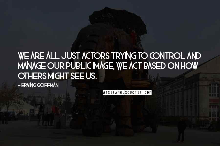 Erving Goffman Quotes: We are all just actors trying to control and manage our public image, we act based on how others might see us.