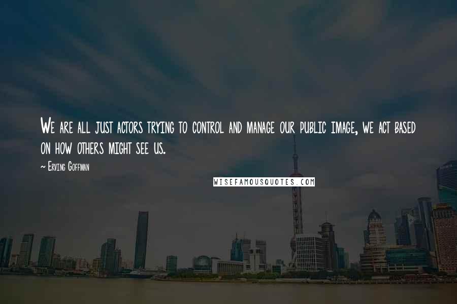 Erving Goffman Quotes: We are all just actors trying to control and manage our public image, we act based on how others might see us.