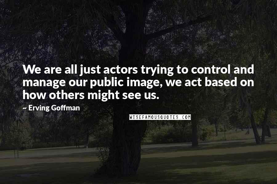 Erving Goffman Quotes: We are all just actors trying to control and manage our public image, we act based on how others might see us.