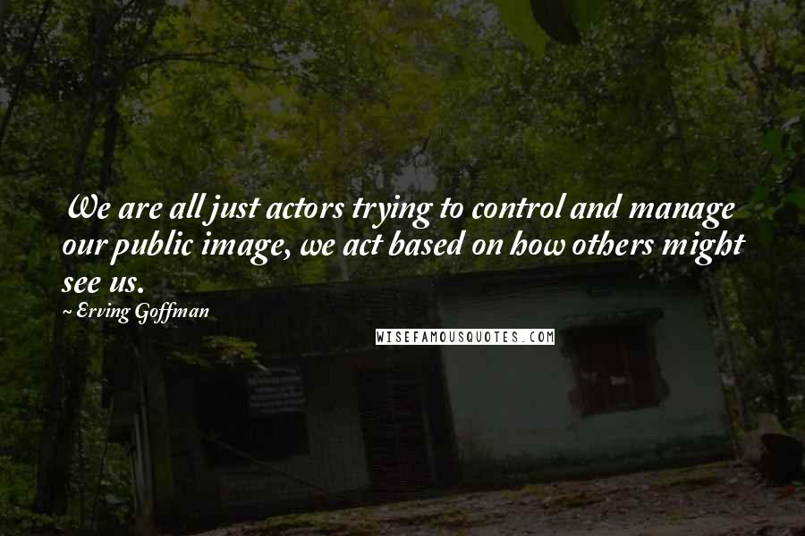 Erving Goffman Quotes: We are all just actors trying to control and manage our public image, we act based on how others might see us.