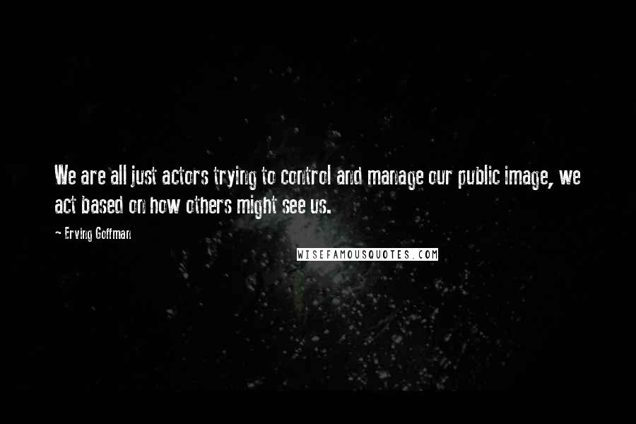 Erving Goffman Quotes: We are all just actors trying to control and manage our public image, we act based on how others might see us.