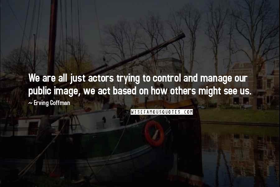 Erving Goffman Quotes: We are all just actors trying to control and manage our public image, we act based on how others might see us.