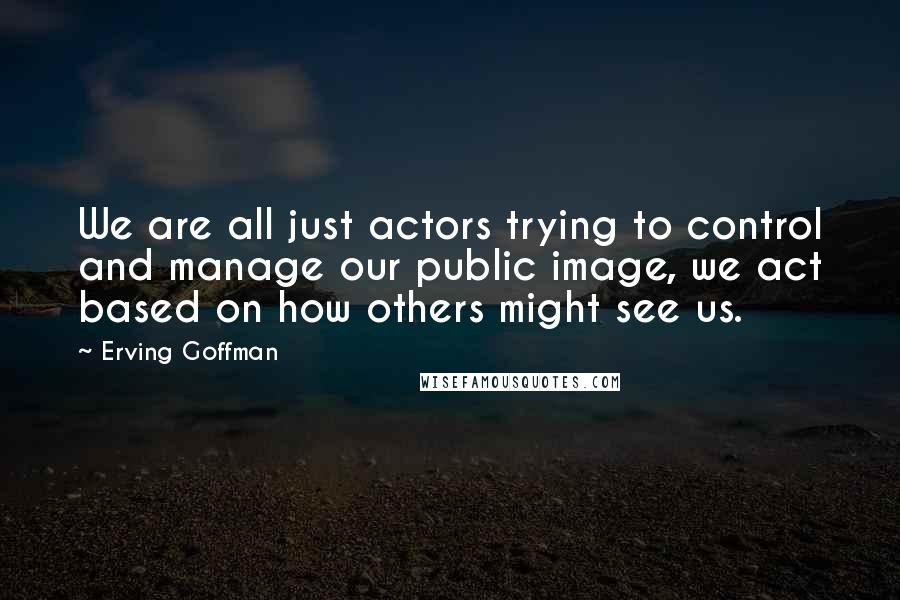 Erving Goffman Quotes: We are all just actors trying to control and manage our public image, we act based on how others might see us.