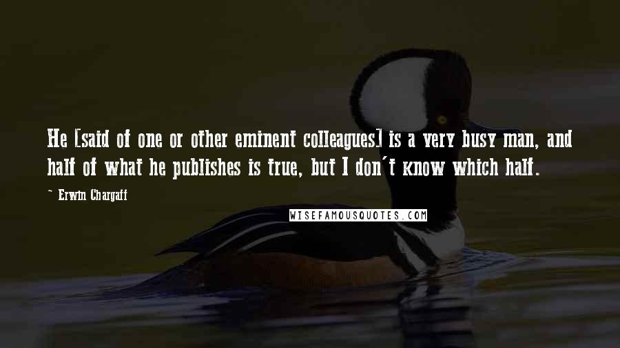 Erwin Chargaff Quotes: He [said of one or other eminent colleagues] is a very busy man, and half of what he publishes is true, but I don't know which half.