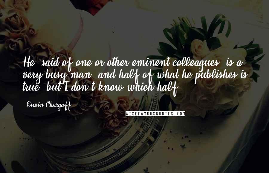 Erwin Chargaff Quotes: He [said of one or other eminent colleagues] is a very busy man, and half of what he publishes is true, but I don't know which half.