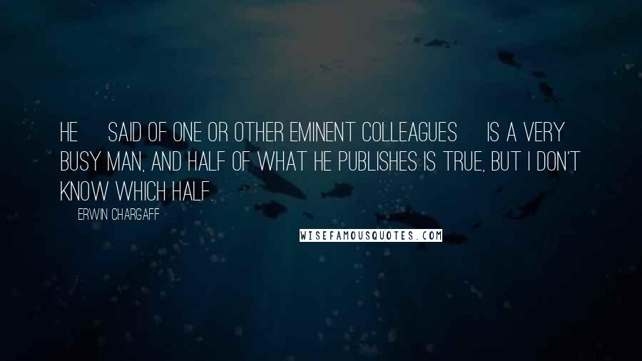 Erwin Chargaff Quotes: He [said of one or other eminent colleagues] is a very busy man, and half of what he publishes is true, but I don't know which half.