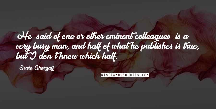 Erwin Chargaff Quotes: He [said of one or other eminent colleagues] is a very busy man, and half of what he publishes is true, but I don't know which half.