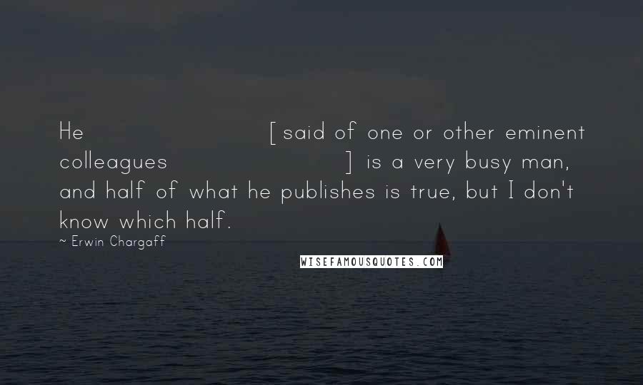 Erwin Chargaff Quotes: He [said of one or other eminent colleagues] is a very busy man, and half of what he publishes is true, but I don't know which half.