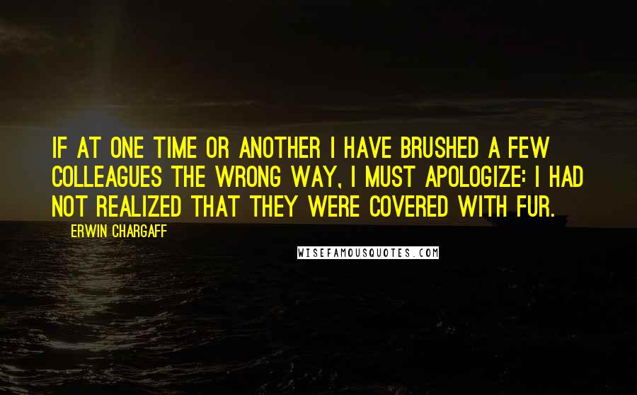 Erwin Chargaff Quotes: If at one time or another I have brushed a few colleagues the wrong way, I must apologize: I had not realized that they were covered with fur.