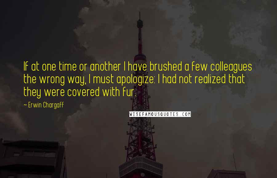 Erwin Chargaff Quotes: If at one time or another I have brushed a few colleagues the wrong way, I must apologize: I had not realized that they were covered with fur.