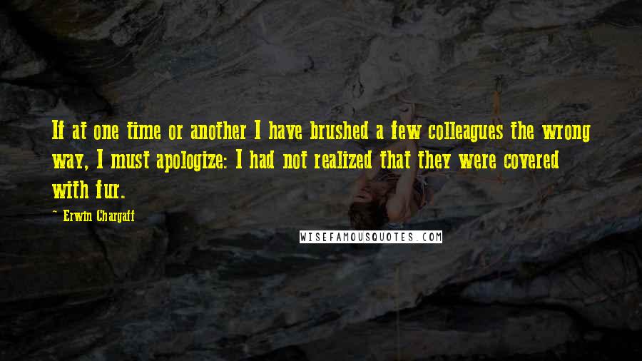 Erwin Chargaff Quotes: If at one time or another I have brushed a few colleagues the wrong way, I must apologize: I had not realized that they were covered with fur.