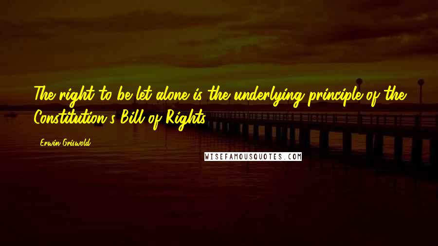 Erwin Griswold Quotes: The right to be let alone is the underlying principle of the Constitution's Bill of Rights.