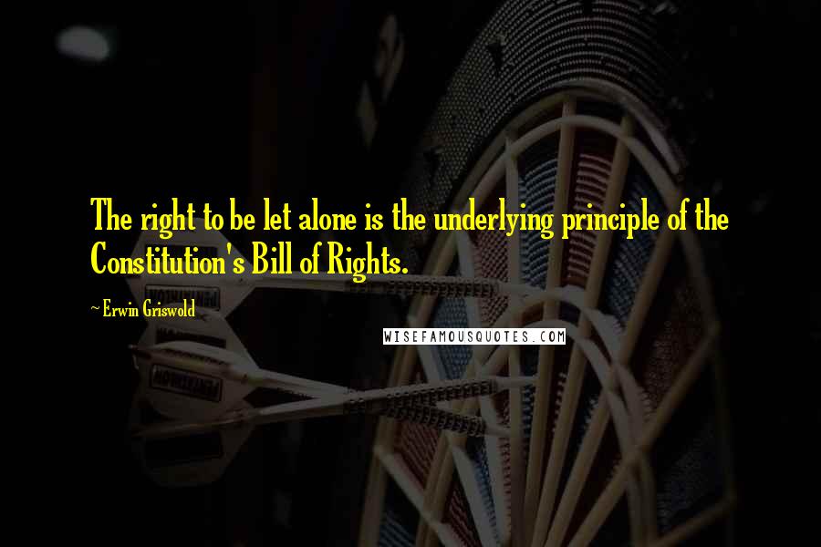 Erwin Griswold Quotes: The right to be let alone is the underlying principle of the Constitution's Bill of Rights.