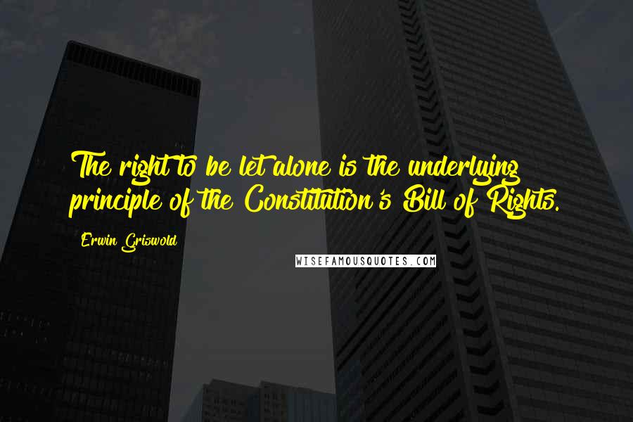 Erwin Griswold Quotes: The right to be let alone is the underlying principle of the Constitution's Bill of Rights.