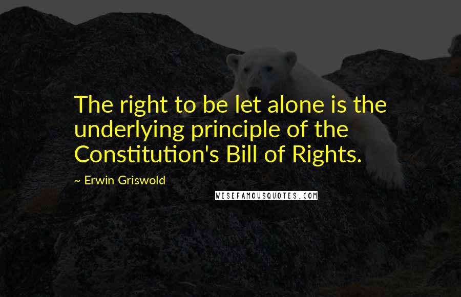 Erwin Griswold Quotes: The right to be let alone is the underlying principle of the Constitution's Bill of Rights.