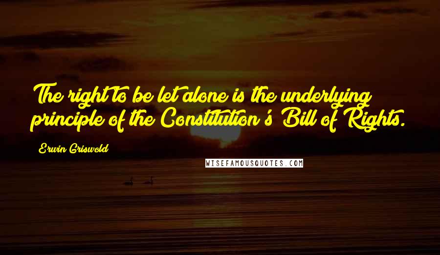 Erwin Griswold Quotes: The right to be let alone is the underlying principle of the Constitution's Bill of Rights.
