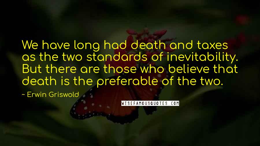 Erwin Griswold Quotes: We have long had death and taxes as the two standards of inevitability. But there are those who believe that death is the preferable of the two.