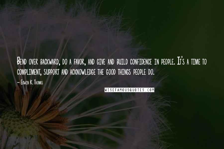 Erwin K. Thomas Quotes: Bend over backward, do a favor, and give and build confidence in people. It's a time to compliment, support and acknowledge the good things people do.