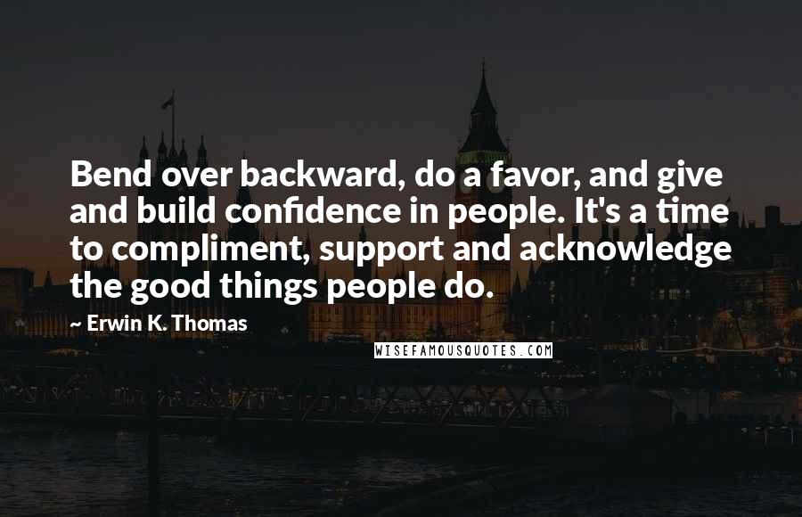 Erwin K. Thomas Quotes: Bend over backward, do a favor, and give and build confidence in people. It's a time to compliment, support and acknowledge the good things people do.